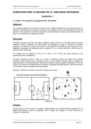 Alfonso Fraile Sánchez y Fernando Agudo Frisa                                                    www.tacticasdefutbol.com




EJERCICIOS PARA LA MEJORA DE LA VIGILANCIA DEFENSIVA:
                                                                  EJERCICIO 1

5 contra 5 en espacio de juego de 20 x 30 metros

Objetivos:

En el aspecto defensivo se produce la mejora de las vigilancias defensivas, las interceptaciones, la
atención y concentración en el juego; mientras que en el aspecto ofensivo, principalmente, la mejora se
produce en los cambios de orientación del balón, los desmarques de ruptura, los desdoblamientos, el
pase y la movilidad de los jugadores sin balón.


Desarrollo:

El espacio de juego es de 20 x 30 metros, dividido en tres zonas de 10 x 20 metros cada una (zona
defensiva, media y delantera). En cada esquina del rectángulo de juego se colocará una portería
pequeña, de 2 metros de anchura (sin portero). Los jugadores se dividirán en dos equipos de cinco
jugadores, situándose uno obligatoriamente, jugadores "a", en la franja delantera, mientras que los
demás lo harán libremente.

En el gráfico 68, los jugadores "a" son el nº 4 rojo y el nº 14 azul, que están situados en sus
respectivas zonas de delanteros.

El juego consistirá en llevar a cabo un 5 contra 5, intentando marcar más goles que el equipo
adversario, pero siempre bajo la consigna de que en todo momento deberá existir un jugador del
equipo atacante en la franja defensiva, realizando la vigilancia sobre el jugador adelantado "a" del otro
equipo. En el caso de incumplimiento de la premisa, la posesión del balón pasará a ser del otro equipo
y si se anotó un gol en la jugada, éste será anulado.

Duración: 3 series de 3 minutos. Pausa de 2 minutos entre series.
                                                                                                     E
      VIGILANCIA SOBRE EL DELANTERO ADVERSARIO



                                                                                                 5           15



                                                                                                         7
                                                                                            16                        6
                                                                                        4

                                                 E
                                                                                   17   a
                                                                                                                  14
                                                 5       15                                                       a
                                                                                                     3
                                                     7
                                        4   16                    6
                                   17   a
                                                          14                                18
                                                              a
                                                     3
                                            18




                                                                      Gráfico 68

Variante:
1) Igual, pero en vez de colocar un jugador obligatoriamente en la franja delantera (jugador "a"), se
dejará total libertad a todos los jugadores, con el objeto de conseguir un mayor dinamismo y
semejanza al juego real.




ACCIONES TÁCTICAS DEFENSIVAS DEL FÚTBOL Y SU ENTRENAMIENTO                                                         Página 16
 