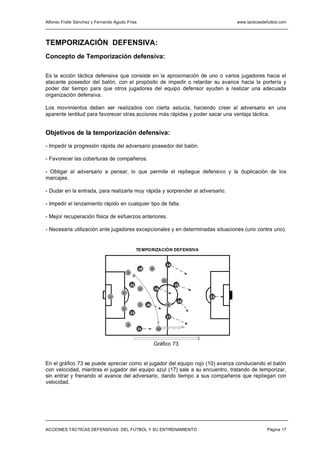 Alfonso Fraile Sánchez y Fernando Agudo Frisa                                              www.tacticasdefutbol.com




TEMPORIZACIÓN DEFENSIVA:
Concepto de Temporización defensiva:

Es la acción táctica defensiva que consiste en la aproximación de uno o varios jugadores hacia el
atacante poseedor del balón, con el propósito de impedir o retardar su avance hacia la portería y
poder dar tiempo para que otros jugadores del equipo defensor ayuden a realizar una adecuada
organización defensiva.

Los movimientos deben ser realizados con cierta astucia, haciendo creer al adversario en una
aparente lentitud para favorecer otras acciones más rápidas y poder sacar una ventaja táctica.


Objetivos de la temporización defensiva:

- Impedir la progresión rápida del adversario poseedor del balón.

- Favorecer las coberturas de compañeros.

- Obligar al adversario a pensar, lo que permite el repliegue defensivo y la duplicación de los
marcajes.

- Dudar en la entrada, para realizarla muy rápida y sorprender al adversario.

- Impedir el lanzamiento rápido en cualquier tipo de falta.

- Mejor recuperación física de esfuerzos anteriores.

- Necesaria utilización ante jugadores excepcionales y en determinadas situaciones (uno contra uno).


                                                   TEMPORIZACIÓN DEFENSIVA


                                                                        14
                                                   18        8
                                          3

                                                                       11
                                              22                                15
                                                    4            19
                                      6
                               1                                                      13
                                                                                 16
                                                    7   20                  9
                                      5
                                              23
                                                                        17

                                          2
                                                   21             10



                                                                 Gráfico 73


En el gráfico 73 se puede apreciar como el jugador del equipo rojo (10) avanza conduciendo el balón
con velocidad, mientras el jugador del equipo azul (17) sale a su encuentro, tratando de temporizar,
sin entrar y frenando el avance del adversario, dando tiempo a sus compañeros que repliegan con
velocidad.




ACCIONES TÁCTICAS DEFENSIVAS DEL FÚTBOL Y SU ENTRENAMIENTO                                               Página 17
 