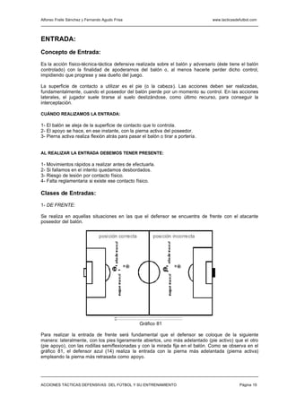 Alfonso Fraile Sánchez y Fernando Agudo Frisa                                     www.tacticasdefutbol.com




ENTRADA:
Concepto de Entrada:

Es la acción físico-técnica-táctica defensiva realizada sobre el balón y adversario (éste tiene el balón
controlado) con la finalidad de apoderarnos del balón o, al menos hacerle perder dicho control,
impidiendo que progrese y sea dueño del juego.

La superficie de contacto a utilizar es el pie (o la cabeza). Las acciones deben ser realizadas,
fundamentalmente, cuando el poseedor del balón pierde por un momento su control. En las acciones
laterales, el jugador suele tirarse al suelo deslizándose, como último recurso, para conseguir la
interceptación.

CUÁNDO REALIZAMOS LA ENTRADA:

1- El balón se aleja de la superficie de contacto que lo controla.
2- El apoyo se hace, en ese instante, con la pierna activa del poseedor.
3- Pierna activa realiza flexión atrás para pasar el balón o tirar a portería.


AL REALIZAR LA ENTRADA DEBEMOS TENER PRESENTE:

1- Movimientos rápidos a realizar antes de efectuarla.
2- Si fallamos en el intento quedamos desbordados.
3- Riesgo de lesión por contacto físico.
4- Falta reglamentaria si existe ese contacto físico.

Clases de Entradas:

1- DE FRENTE:

Se realiza en aquellas situaciones en las que el defensor se encuentra de frente con el atacante
poseedor del balón.


                                posición correcta         posición incorrecta




                                                9                     8
                                       14                        16




                                                    Gráfico 81

Para realizar la entrada de frente será fundamental que el defensor se coloque de la siguiente
manera: lateralmente, con los pies ligeramente abiertos, uno más adelantado (pie activo) que el otro
(pie apoyo), con las rodillas semiflexionadas y con la mirada fija en el balón. Como se observa en el
gráfico 81, el defensor azul (14) realiza la entrada con la pierna más adelantada (pierna activa)
empleando la pierna más retrasada como apoyo.




ACCIONES TÁCTICAS DEFENSIVAS DEL FÚTBOL Y SU ENTRENAMIENTO                                      Página 19
 