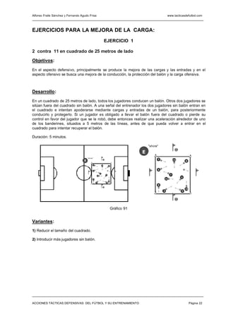 Alfonso Fraile Sánchez y Fernando Agudo Frisa                                                                 www.tacticasdefutbol.com




EJERCICIOS PARA LA MEJORA DE LA CARGA:
                                                                      EJERCICIO 1

2 contra 11 en cuadrado de 25 metros de lado

Objetivos:

En el aspecto defensivo, principalmente se produce la mejora de las cargas y las entradas y en el
aspecto ofensivo se busca una mejora de la conducción, la protección del balón y la carga ofensiva.



Desarrollo:

En un cuadrado de 25 metros de lado, todos los jugadores conducen un balón. Otros dos jugadores se
sitúan fuera del cuadrado sin balón. A una señal del entrenador los dos jugadores sin balón entran en
el cuadrado e intentan apoderarse mediante cargas y entradas de un balón, para posteriormente
conducirlo y protegerlo. Si un jugador es obligado a llevar el balón fuera del cuadrado o pierde su
control en favor del jugador que se la robó, debe entonces realizar una aceleración alrededor de uno
de los banderines, situados a 5 metros de las líneas, antes de que pueda volver a entrar en el
cuadrado para intentar recuperar el balón.

Duración: 5 minutos.

                                                                                                "ahora"
                                                                                                                    13
                                                                                            E
                                        "ah ora "
                                                                                                      2            12
                                    E                             13
                                                                                                                             8

                                                2                12        8



                                                6
                                                                                                      6
                                                             7
                                                        11
                                                                       3                                       7
                                                                                                                         3
                                                9                                                         11
                                                                           10
                                                    4                  5

                                                                                                      9
                                                                  14
                                                                                                                             10
                                                                                                          4              5



                                                                                                                    14




                                                                               Gráfico 91


Variantes:
1) Reducir el tamaño del cuadrado.

2) Introducir más jugadores sin balón.




ACCIONES TÁCTICAS DEFENSIVAS DEL FÚTBOL Y SU ENTRENAMIENTO                                                                        Página 22
 