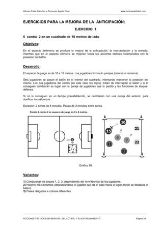 Alfonso Fraile Sánchez y Fernando Agudo Frisa                                           www.tacticasdefutbol.com




EJERCICIOS PARA LA MEJORA DE LA ANTICIPACIÓN:
                                                             EJERCICIO 1

6 contra 2 en un cuadrado de 10 metros de lado

Objetivos:

En el aspecto defensivo se produce la mejora de la anticipación, la interceptación y la entrada,
mientras que en el aspecto ofensivo se mejoran todas las acciones tácticas relacionadas con la
posesión del balón.


Desarrollo:

El espacio de juego es de 10 x 10 metros. Los jugadores formarán parejas (colores o números).

Seis jugadores se pasan el balón en el interior del cuadrado, intentando mantener la posesión del
mismo. Los dos jugadores del centro (en este caso los rojos), tratan de interceptar el balón y si lo
consiguen cambiarán su lugar con la pareja de jugadores que lo perdió y las funciones de ataque-
defensa.

Si no lo consiguen en un tiempo preestablecido, se cambiarán con una pareja del exterior, para
dosificar los esfuerzos.

Duración: 2 series de 5 minutos. Pausa de 2 minutos entre series.

      Rondo 6 contra 2 en espacio de juego de 8 x 8 metros



                                                                                        16
                                                                                                     21
                                                                               15
                                                                                    6
                                                                                            7
                                          "Vam os
                                          vamo s"   E
                                                                                                     22
                                                        16
                                                                               31
                                                             21
                                              15
                                                    6
                                                         7   22

                                                                                        32
                                              31
                                                        32




                                                                  Gráfico 99


Variantes:

1) Condicionar los toques 1, 2, 3, dependiendo del nivel técnico de los jugadores.
2) Hacerlo más dinámico (desplazándose el jugador que da el pase hacia el lugar donde se desplaza el
balón).
3) Pases obligados a colores diferentes.




ACCIONES TÁCTICAS DEFENSIVAS DEL FÚTBOL Y SU ENTRENAMIENTO                                            Página 24
 