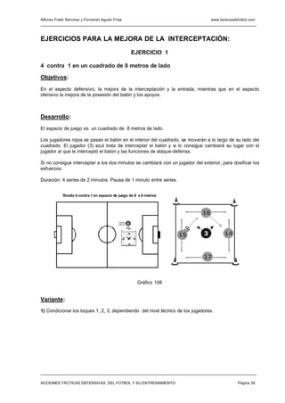 Alfonso Fraile Sánchez y Fernando Agudo Frisa                                          www.tacticasdefutbol.com




EJERCICIOS PARA LA MEJORA DE LA INTERCEPTACIÓN:

                                                          EJERCICIO 1

4 contra 1 en un cuadrado de 8 metros de lado

Objetivos:

En el aspecto defensivo, la mejora de la interceptación y la entrada, mientras que en el aspecto
ofensivo la mejora de la posesión del balón y los apoyos.



Desarrollo:

El espacio de juego es un cuadrado de 8 metros de lado.

Los jugadores rojos se pasan el balón en el interior del cuadrado, se moverán a lo largo de su lado del
cuadrado. El jugador (3) azul trata de interceptar el balón y si lo consigue cambiará su lugar con el
jugador al que le interceptó el balón y las funciones de ataque-defensa.

Si no consigue interceptar a los dos minutos se cambiará con un jugador del exterior, para dosificar los
esfuerzos.

Duración: 4 series de 2 minutos. Pausa de 1 minuto entre series.


            Rondo 4 contra 1 en espacio de juego de 8 x 8 metros



                                                                                  16
                                           "Vamos
                                           vamo s"   E


                                                     16
                                                                             15   3           14
                                                15   3    14


                                                     17




                                                                                  17



                                                               Gráfico 108


Variante:
1) Condicionar los toques 1, 2, 3, dependiendo del nivel técnico de los jugadores.




ACCIONES TÁCTICAS DEFENSIVAS DEL FÚTBOL Y SU ENTRENAMIENTO                                           Página 26
 