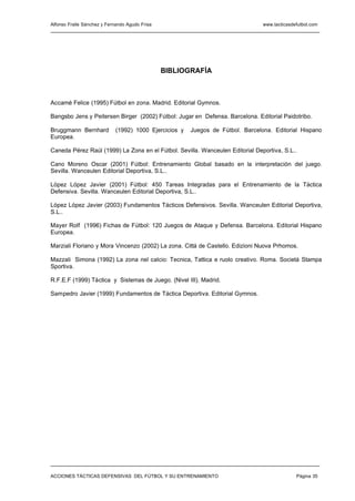 Alfonso Fraile Sánchez y Fernando Agudo Frisa                                   www.tacticasdefutbol.com




                                                BIBLIOGRAFÍA



Accamé Felice (1995) Fútbol en zona. Madrid. Editorial Gymnos.

Bangsbo Jens y Peitersen Birger (2002) Fútbol: Jugar en Defensa. Barcelona. Editorial Paidotribo.

Bruggmann Bernhard          (1992) 1000 Ejercicios y   Juegos de Fútbol. Barcelona. Editorial Hispano
Europea.

Caneda Pérez Raúl (1999) La Zona en el Fútbol. Sevilla. Wanceulen Editorial Deportiva, S.L..

Cano Moreno Oscar (2001) Fútbol: Entrenamiento Global basado en la interpretación del juego.
Sevilla. Wanceulen Editorial Deportiva, S.L..

López López Javier (2001) Fútbol: 450 Tareas Integradas para el Entrenamiento de la Táctica
Defensiva. Sevilla. Wanceulen Editorial Deportiva, S.L..

López López Javier (2003) Fundamentos Tácticos Defensivos. Sevilla. Wanceulen Editorial Deportiva,
S.L..

Mayer Rolf (1996) Fichas de Fútbol: 120 Juegos de Ataque y Defensa. Barcelona. Editorial Hispano
Europea.

Marziali Floriano y Mora Vincenzo (2002) La zona. Cittá de Castello. Edizioni Nuova Prhomos.

Mazzali Simona (1992) La zona nel calcio: Tecnica, Tattica e ruolo creativo. Roma. Societá Stampa
Sportiva.

R.F.E.F (1999) Táctica y Sistemas de Juego. (Nivel III). Madrid.

Sampedro Javier (1999) Fundamentos de Táctica Deportiva. Editorial Gymnos.




ACCIONES TÁCTICAS DEFENSIVAS DEL FÚTBOL Y SU ENTRENAMIENTO                                    Página 35
 