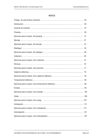 Alfonso Fraile Sánchez y Fernando Agudo Frisa                                                 www.tacticasdefutbol.com




                                                       INDICE

Prólogo de José Antonio Camacho ………………………….………………………………………. 03

Introducción ………………………… ………………………….………………………………………                                                              05

Leyenda de símbolos ………….....…………………………….……………………………………… 07

Pressing ………………………………………………………………………………………………….                                                                 09

Ejercicios para la mejora del pressing …………………………….………………………………..                                               21

Marcaje ………………………….………….................................................................................... 27

Ejercicios para la mejora del marcaje …………………………….……………………………………37

Repliegue ………….………………………………………………………………………………….…. 43

Ejercicios para la mejora del repliegue …………………………….………………………………… 49

Cobertura …..……………………………………………….……………………………………………. 55

Ejercicios para la mejora de la cobertura …………………………………………………………… 61

Permuta ………………………………………………………………………………………………….                                                                  67

Ejercicios para la mejora de la permuta …………………………….……………………………….. 71

Vigilancia defensiva……………….…………................................................................................. 75

Ejercicios para la mejora de la vigilancia defensiva ………………….……………………………… 79

Temporización defensiva …………………………………………………………………………….…. 85

Ejercicios para la mejora de la temporización defensiva ………….………………………………… 89

Entrada ....…..……………………………………………….……………………………………………. 95

Ejercicios para la mejora de la entrada ………………………………………………………………. 99

Carga …... ………………………………………………………………………………………………….105

Ejercicios para la mejora de la carga …………………………….…………………………………. 107

Anticipación ..…………………….………….................................................................................... 113

Ejercicios para la mejora de la anticipación…………………….……………………………………. 117

Interceptación ..…….………………………………………………………………………………….… 121

Ejercicios para la mejora de la interceptación……………………….………………………………. 127




ACCIONES TÁCTICAS DEFENSIVAS DEL FÚTBOL Y SU ENTRENAMIENTO                                                   Página 36
 