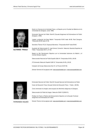 Alfonso Fraile Sánchez y Fernando Agudo Frisa                                                     www.tacticasdefutbol.com




                               Doctor en Ciencias de la Actividad Física y el Deporte por la Facultad de Medicina de la
                               Universidad de Zaragoza. (Junio 1996)

                               Entrenador Nacional de Fútbol. Nivel III. Escuela Aragonesa de Entrenadores de Fútbol.
                               Zaragoza. (1995)

                               Jugador profesional del Real Madrid. Temporada 82-83 hasta 84-85, Real Zaragoza.
                               Temporada 85-86 hasta 91-92.

                               Secretario Técnico R.C.D. Espanyol Barcelona. Temporadas 96-97 hasta 99-00.

                               Ayudante del Seleccionador D. José Antonio Camacho. Selección Absoluta Española de
ALFONSO FRAILE                 Fútbol. Temporadas 00-01 y 01-02.

                               Master en Alto Rendimiento Deportivo por la Universidad Autónoma de Madrid y el
                               Comité Olímpico Español.

                               Seleccionador Nacional de Fútbol España SUB-16. Temporadas 04-05 y 05-06.

                               2º Entrenador Selección España SUB-19. Temporadas 04-05 y 05-06.

                               Campeón de Europa Selecciones Sub-19 en Poznan 29-07-06.

                               Director General de las páginas web www.tacticfootball.com y www.tacticasdefutbol.com




                               Entrenador Nacional de Fútbol. Nivel III. Escuela Nacional de Entrenadores de Fútbol.

                               Curso de Educación Física. Escuela Central de Educación Física – Toledo. (83-84).

                               Como entrenador ha dirigido varios equipos de diferentes categorías en Zaragoza.

                               Seleccionador de Fútbol de Aragón. Selección SUB-15 (2000-01).

                               Profesor de Teoría y Práctica del Entrenamiento Deportivo en la Escuela Territorial
                               Aragonesa de Entrenadores de Fútbol.

                               Director Técnico de las páginas web www.tacticfootball.com y www.tacticasdefutbol.com
FERNANDO AGUDO




ACCIONES TÁCTICAS DEFENSIVAS DEL FÚTBOL Y SU ENTRENAMIENTO                                                           Página 38
 