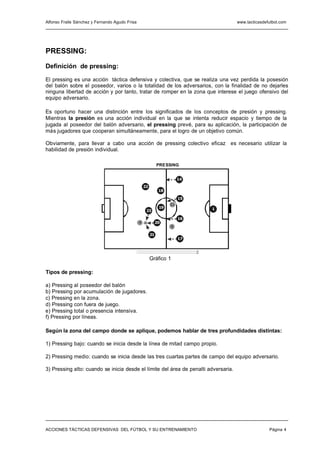 Alfonso Fraile Sánchez y Fernando Agudo Frisa                                        www.tacticasdefutbol.com




PRESSING:
Definición de pressing:

El pressing es una acción táctica defensiva y colectiva, que se realiza una vez perdida la posesión
del balón sobre el poseedor, varios o la totalidad de los adversarios, con la finalidad de no dejarles
ninguna libertad de acción y por tanto, tratar de romper en la zona que interese el juego ofensivo del
equipo adversario.

Es oportuno hacer una distinción entre los significados de los conceptos de presión y pressing.
Mientras la presión es una acción individual en la que se intenta reducir espacio y tiempo de la
jugada al poseedor del balón adversario, el pressing prevé, para su aplicación, la participación de
más jugadores que cooperan simultáneamente, para el logro de un objetivo común.

Obviamente, para llevar a cabo una acción de pressing colectivo eficaz es necesario utilizar la
habilidad de presión individual.

                                                              PRESSING


                                                                         14
                                                    22
                                                               18

                                                                         15
                                                                    11
                                                               19             1
                                                     23

                                                                         16
                                                4             20
                                                                    9

                                                         21
                                                                         17




                                                         Gráfico 1

Tipos de pressing:

a) Pressing al poseedor del balón
b) Pressing por acumulación de jugadores.
c) Pressing en la zona.
d) Pressing con fuera de juego.
e) Pressing total o presencia intensiva.
f) Pressing por líneas.

Según la zona del campo donde se aplique, podemos hablar de tres profundidades distintas:

1) Pressing bajo: cuando se inicia desde la línea de mitad campo propio.

2) Pressing medio: cuando se inicia desde las tres cuartas partes de campo del equipo adversario.

3) Pressing alto: cuando se inicia desde el límite del área de penalti adversaria.




ACCIONES TÁCTICAS DEFENSIVAS DEL FÚTBOL Y SU ENTRENAMIENTO                                          Página 4
 