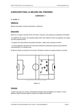 Alfonso Fraile Sánchez y Fernando Agudo Frisa                                    www.tacticasdefutbol.com




EJERCICIOS PARA LA MEJORA DEL PRESSING:

                                                  EJERCICIO 1

4 contra 4

Objetivos:

Mejora del pressing, marcaje, basculación y coberturas.



Desarrollo:

Dentro de un espacio reducido de 40 x 25 metros, situamos a dos equipos de 4 jugadores enfrentados.

Los jugadores del equipo rojo realizarán pases entre ellos debiendo actuar los jugadores del equipo
azul de la siguiente forma:

- El jugador que está enfrente del poseedor del balón, deberá salir y presionar al mismo.

- Los otros jugadores realizarán los movimientos defensivos (coberturas) oportunos para defender
correctamente en un marcaje zonal.

El ejercicio tendrá una duración de 2 minutos. Al finalizar el mismo los equipos cambian su función.




                                                             10
                                                                          12

                                                             8
                                                                          15
                                                40 m
                                                                 9   14


                                                                          16

                                                             7



                                                                 25 m



                                                Gráfico 13


Variante:

1) Idem, pero sólo con una fila y el Entrenador enfrente quien se desplaza con el balón. La línea
defensiva deberá moverse según la posición que adopte el Entrenador.




ACCIONES TÁCTICAS DEFENSIVAS DEL FÚTBOL Y SU ENTRENAMIENTO                                      Página 5
 