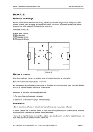 Alfonso Fraile Sánchez y Fernando Agudo Frisa                                    www.tacticasdefutbol.com




MARCAJE:
Definición de Marcaje:

Es una acción táctica defensiva individual y colectiva que realizan los jugadores del equipo que no
poseen el balón, para recuperar la posesión del mismo, dificultar la progresión del juego del equipo
poseedor del balón y evitar la finalización del adversario.

TIPOS DE MARCAJE:

A) Marcaje al hombre.
B) Marcaje mixto.
C) Marcaje por zonas.
D) Marcaje combinado .



                                                    13
                                                                      8




                                               14    10        16




                           P
                                          15             9




                                          12




                                                             Gráfico 18
Marcaje al hombre:

Cuando un defensor marca a un jugador adversario determinado por el entrenador.

Es fundamental la neutralización del adversario.

En este sistema se considera imprescindible la actuación de un hombre libre, para cubrir los posibles
errores de los defensores o aciertos de los atacantes.


Las zonas de influencia del marcaje pueden ser:

1- Por todo el campo (presencia intensiva).

2- Esperar al adversario en la propia mitad de campo.

Características:

- Es un sistema de defensa en el que la técnica defensiva está muy unida a la fuerza.

- Tiende a evitar que el atacante reciba el balón de sus compañeros por la proximidad del defensor,
disminuyendo la capacidad de pase del equipo adversario.

- Aumenta la importancia del hombre libre, debido a que los atacantes arrastran a los defensores, y el
libre debe realizar las correspondientes coberturas.



ACCIONES TÁCTICAS DEFENSIVAS DEL FÚTBOL Y SU ENTRENAMIENTO                                      Página 6
 