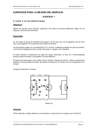 Alfonso Fraile Sánchez y Fernando Agudo Frisa                                      www.tacticasdefutbol.com




EJERCICIOS PARA LA MEJORA DEL MARCAJE:
                                                           EJERCICIO 1

8 contra 8 en una mitad de campo

Objetivos:

Mejora del marcaje zonal, pressing, coberturas y del resto de acciones defensivas. Mejora de los
ataques y otras acciones ofensivas.


Desarrollo:

En una mitad de campo se enfrentan dos equipos: uno de color rojo, con 8 jugadores, otro de color
azul, con 8 jugadores. Con 6 porterías de 3 metros de anchura.

Los dos equipos juegan con una disposición 3-4-1, es decir, 3 defensas protegen las zonas de portería,
una línea de 4 jugadores forman el centro del campo y 1 jugador como delantero.


El punta dificulta la construcción de juego del equipo adversario, la línea de 4 centrocampistas
presiona (cerca del balón) y da equilibrio a la línea defensiva.

El equipo que antes llegue a los 5 goles será el vencedor. Saques de esquina y faltas en general dan
derecho a la sola posesión del balón. Se realizan 2 tiempos de 10 minutos, con una recuperación de 3
minutos


El juego se desarrolla a 3 toques.




                                    12            14        15


                                         11

                                                       8   18
                                 16               17                 19

                               10             9                  7

                                                  20


                                  6               5              4




                                                                Gráfico 30


Variante:

1) Para dificultar el trabajo defensivo, se incorporará un punta más con el equipo rojo. (9 contra 8).




ACCIONES TÁCTICAS DEFENSIVAS DEL FÚTBOL Y SU ENTRENAMIENTO                                        Página 8
 