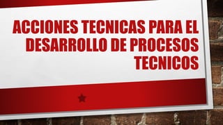 ACCIONES TECNICAS PARA EL
DESARROLLO DE PROCESOS
TECNICOS
 