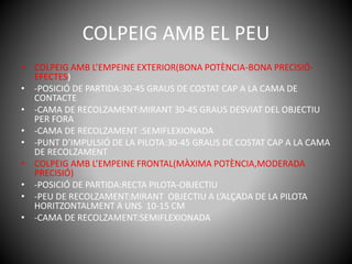 COLPEIG AMB EL PEU
• COLPEIG AMB L’EMPEINE EXTERIOR(BONA POTÈNCIA-BONA PRECISIÓ-
EFECTES)
• -POSICIÓ DE PARTIDA:30-45 GRAUS DE COSTAT CAP A LA CAMA DE
CONTACTE
• -CAMA DE RECOLZAMENT:MIRANT 30-45 GRAUS DESVIAT DEL OBJECTIU
PER FORA
• -CAMA DE RECOLZAMENT :SEMIFLEXIONADA
• -PUNT D’IMPULSIÓ DE LA PILOTA:30-45 GRAUS DE COSTAT CAP A LA CAMA
DE RECOLZAMENT
• COLPEIG AMB L’EMPEINE FRONTAL(MÀXIMA POTÈNCIA,MODERADA
PRECISIÓ)
• -POSICIÓ DE PARTIDA:RECTA PILOTA-OBJECTIU
• -PEU DE RECOLZAMENT:MIRANT OBJECTIU A L’ALÇADA DE LA PILOTA
HORITZONTALMENT A UNS 10-15 CM
• -CAMA DE RECOLZAMENT:SEMIFLEXIONADA
 