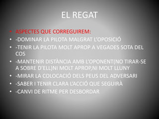 EL REGAT
• ASPECTES QUE CORREGUIREM:
• -DOMINAR LA PILOTA MALGRAT L’OPOSICIÓ
• -TENIR LA PILOTA MOLT APROP A VEGADES SOTA DEL
COS
• -MANTENIR DISTÀNCIA AMB L’OPONENT(NO TIRAR-SE
A SOBRE D’ELL)NI MOLT APROP,NI MOLT LLUNY
• -MIRAR LA COLOCACIÓ DELS PEUS DEL ADVERSARI
• -SABER I TENIR CLARA L’ACCIÓ QUE SEGUIRÀ
• -CANVI DE RITME PER DESBORDAR
 