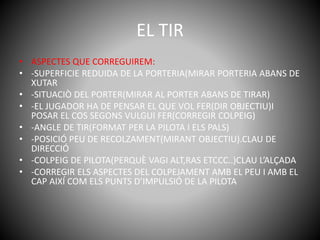 EL TIR
• ASPECTES QUE CORREGUIREM:
• -SUPERFICIE REDUIDA DE LA PORTERIA(MIRAR PORTERIA ABANS DE
XUTAR
• -SITUACIÒ DEL PORTER(MIRAR AL PORTER ABANS DE TIRAR)
• -EL JUGADOR HA DE PENSAR EL QUE VOL FER(DIR OBJECTIU)I
POSAR EL COS SEGONS VULGUI FER(CORREGIR COLPEIG)
• -ANGLE DE TIR(FORMAT PER LA PILOTA I ELS PALS)
• -POSICIÓ PEU DE RECOLZAMENT(MIRANT OBJECTIU).CLAU DE
DIRECCIÓ
• -COLPEIG DE PILOTA(PERQUÈ VAGI ALT,RAS ETCCC..)CLAU L’ALÇADA
• -CORREGIR ELS ASPECTES DEL COLPEJAMENT AMB EL PEU I AMB EL
CAP AIXÍ COM ELS PUNTS D’IMPULSIÓ DE LA PILOTA
 