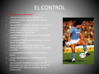 EL CONTROL
• ASPECTES QUE CORREGIREM:
• -ATACAR LA PILOTA ENLLOC D’ESPERAR-LA.
• -OFERIR SEGURETAT AMB LA PART DEL COS QUE
INTERVINGUI.
• -RELAXAMENT TOTAL EN EL MOMENT DEL CONTACTE.
• -ORIENTAR-SE ABANS DE REALITZAR EL CONTROL
TENINT EN COMPTE LA POSICIÓ EN EL
CAMP,COMPANYS I ADVERSARIS.
• -MANTENIR-SE EN MOVIMENT EN EL MOMENT DEL
CONTROL.
• -ELS MÚSCULS TENSOS PROVOQUEN REBOTS DE LA
PILOTA AL TOCAR-LA
• -INADEQUADA VELOCITAT,MÉS LENTA O MÉS
RÀPIDA,DE LA SUPERFÍCIE DE CONTACTE QUE REBRÀ
LA PILOTA.
• -EL JUGADOR NO HA D’ADAPTAR LA VISTA DE LA
PILOTA.
• -CÀLCUL INADEQUAT DE LA TRAJECTÒRIA DE LA
PILOTA.
• -RECOLZAMENT INCORRECTE SOBRE EL PEU DE
RECOLZAMENT,EL QUAL NO TÉ SOBRE SI EL PES DEL
COS,PROVOCANT DESEQUILIBRI SOBRE TOT EN
PILOTES ALTES.
 