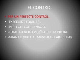 EL CONTROL
• PER UN PERFECTE CONTROL:
• -EXECELENT EQUILIBRI.
• -PERFECTE COORDINACIÓ.
• -TOTAL ATENCIÓ I VISIÓ SOBRE LA PILOTA.
• -GRAN FLEXIBILITAT MUSCULAR I ARTICULAR
 