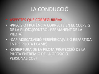 LA CONDUCCIÓ
• ASPECTES QUE CORREGUIREM:
• -PRECISIÓ I POTÈNCIA CORRECTE EN EL COLPEIG
DE LA PILOTA(CONTROL PERMANENT DE LA
PILOTA)
• -CAP AIXECAT,VISIÓ PERIFÈRICA(VISIÓ REPARTIDA
ENTRE PILOTA I CAMP)
• -COBERTURA DE LA PILOTA(PROTECCIÓ DE LA
PILOTA ENTREMIG DE LA OPOSICIÓ
PERSONAL(COS)
 