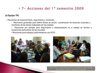 7- Acciones del 1º semestre 2009 a) Equipo TIC Reuniones de asesoramiento, seguimiento y monitoreo: Reuniones generales para definir líneas de acción, coordinación de acciones conjuntas y  monitoreo de las tareas realizadas por las parejas. Reuniones por parejas para seguimiento y asesoramiento en e trabajo en terreno y situaciones particulares de las escuelas.  Reuniones para trabajos administrativos con RTIC. Reunion RTIC 17-02-09   Reunión RTIC 05-5-09   Reunión RTIC 19-06-09   Reunión RTIC 10-07-09   Reunión RTIC 29-07-09   