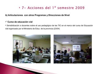 Curso de educación vial Sensibilización a docentes sobre el uso pedagógico de las TIC en el marco del curso de Educación vial organizado por el Ministerio de Educ. de la provincia (23/04)  b) Articulaciones  con otros Programas y Direcciones de Nivel   7- Acciones del 1º semestre 2009 