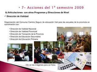 Dirección de Vialidad Organización del Concurso Camino Seguro de educación Vial para las escuelas de la provincia en  coordinación con: Dirección de Vialidad Nacional Dirección de Vialidad Provincial Dirección de Transporte de la Provincia Dirección de Educación Secundaria Dirección de Educación Primaria b) Articulaciones  con otros Programas y Direcciones de Nivel   7- Acciones del 1º semestre 2009 Clic en las imágenes para ver fotos 