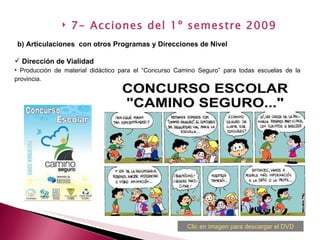 Dirección de Vialidad Producción de material didáctico para el “Concurso Camino Seguro” para todas escuelas de la provincia. b) Articulaciones  con otros Programas y Direcciones de Nivel   7- Acciones del 1º semestre 2009 Clic en imagen para descargar el DVD 