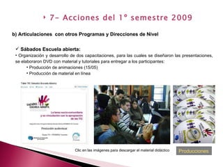 Sábados Escuela abierta:   Organización y desarrollo de dos capacitaciones, para las cuales se diseñaron las presentaciones, se elaboraron DVD con material y tutoriales para entregar a los participantes: Producción de animaciones (15/05) Producción de material en línea b) Articulaciones  con otros Programas y Direcciones de Nivel   7- Acciones del 1º semestre 2009 Clic en las imágenes para descargar el material didáctico Producciones 
