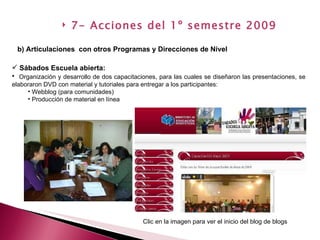Sábados Escuela abierta:   Organización y desarrollo de dos capacitaciones, para las cuales se diseñaron las presentaciones, se elaboraron DVD con material y tutoriales para entregar a los participantes: Webblog (para comunidades) Producción de material en línea b) Articulaciones  con otros Programas y Direcciones de Nivel   7- Acciones del 1º semestre 2009 / Clic en la imagen para ver el inicio del blog de blogs 