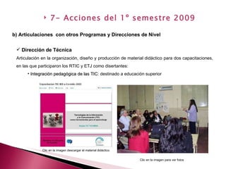Dirección de Técnica Articulación en la organización, diseño y producción de material didáctico para dos capacitaciones, en las que participaron los RTIC y ETJ como disertantes: Integración pedagógica de las TIC : destinado a educación superior  b) Articulaciones  con otros Programas y Direcciones de Nivel   7- Acciones del 1º semestre 2009 Clic en la imagen descargar el material didáctico Clic en la imagen para ver fotos 