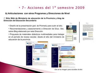 Sitio Web de Ministerio de educación de la Provincia y blog de Dirección de Educación Secundaria: Diseño de la presentación gral. de Promedu para subir al sitio. Recomendaciones y asesoramiento a Dirección de Educ. Sec. sobre Blog elaborado por esta Dirección. Propuesta de materiales didácticos multimediales para trabajar en el período de receso escolar, desde el sitio del ministerio de educación de la provincia. b) Articulaciones  con otros Programas y Direcciones de Nivel   7- Acciones del 1º semestre 2009 Clic en la imagen para acceder al sitio 