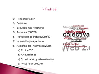 Fundamentación Objetivos Escuelas bajo Programa Acciones 2007/08 Proyección de trabajo 2009/10 Innovación y capacitación Acciones del 1º semestre 2009 a) Equipo TIC b) Articulaciones c) Coordinación y administración d) Proyección 2009/10 Índice 