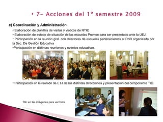 Elaboración de planillas de visitas y viáticos de RTIC Elaboración de estado de situación de las escuelas Promse para ser presentado ante la UEJ. Participación en la reunión gral. con directores de escuelas pertenecientes al PNB organizada por la Sec. De Gestión Educativa Participación en distintas reuniones y eventos educativos. c) Coordinación y Administración 7- Acciones del 1º semestre 2009 Participación en la reunión de ETJ de las distintas direcciones y presentación del componente TIC Clic en las imágenes para ver fotos 