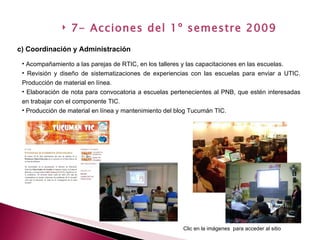 Acompañamiento a las parejas de RTIC, en los talleres y las capacitaciones en las escuelas. Revisión y diseño de sistematizaciones de experiencias con las escuelas para enviar a UTIC. Producción de material en línea. Elaboración de nota para convocatoria a escuelas pertenecientes al PNB, que estén interesadas en trabajar con el componente TIC. Producción de material en línea y mantenimiento del blog Tucumán TIC. c) Coordinación y Administración 7- Acciones del 1º semestre 2009 Clic en la imágenes  para acceder al sitio 
