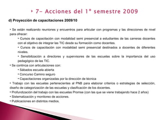 Se están realizando reuniones y encuentros para articular con programas y las direcciones de nivel para ofrecer: Cursos de capacitación con modalidad semi presencial a estudiantes de las carreras docentes con el objetivo de integrar las TIC desde su formación como docentes. Cursos de capacitación con modalidad semi presencial destinados a docentes de diferentes niveles. Sensibilización a directores y supervisores de las escuelas sobre la importancia del uso pedagógico de las TIC. Se continúa con articulaciones con: Sábados escuela abierta Concurso Camino seguro Capacitaciones organizadas por la dirección de técnica Trabajo con las escuelas pertenecientes al PNB para elaborar criterios o estrategias de selección, diseño de categorización de las escuelas y clasificación de los docentes. Profundización del trabajo con las escuelas Promse (con las que se viene trabajando hace 2 años) Sistematización y monitoreo de acciones. Publicaciones en distintos medios. d) Proyección de capacitaciones 2009/10 7- Acciones del 1º semestre 2009 