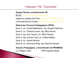 Equipo Técnico Jurisdiccional TIC   BLOG:  www.tucumantic.blogspot.com   Ingeniera Josefina Del Frari  [email_address]   Licenciada Karina Crespo  [email_address]   Referentes Técnicos Pedagógicos (RTIC): Zona 1: Lic. Cecilia Ballesteros, Ing. Gustavo Martínez Zona 2: Lic. Teresita Lucero, Ing. Mery Rovira Zona 3: Ing. Ana Yapura, Lic. Silvia Pereyra Zona 4: Ing. Carmen Leal, Lic. Andrea Mójica Zona 5: Lic. Huerto Décima Zona 6: Lic. Genoveva Roig, Ing. Germán Herrera Asesora Pedagógica  y Coordinador de PROMEDU Lic. Milagro Critto  -  CPN Augusto Reyes Equipo TIC Tucumán 
