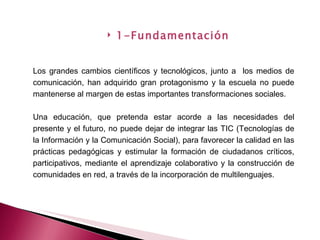 Los grandes cambios científicos y tecnológicos, junto a  los medios de comunicación, han adquirido gran protagonismo y la escuela no puede mantenerse al margen de estas importantes transformaciones sociales. Una educación, que pretenda estar acorde a las necesidades del presente y el futuro, no puede dejar de integrar las TIC (Tecnologías de la Información y la Comunicación Social), para favorecer la calidad en las prácticas pedagógicas y estimular la formación de ciudadanos críticos, participativos, mediante el aprendizaje colaborativo y la construcción de comunidades en red, a través de la incorporación de multilenguajes. 1-Fundamentación 