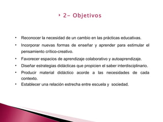 2- Objetivos Reconocer la necesidad de un cambio en las prácticas educativas. Incorporar nuevas formas de enseñar y aprender para estimular el pensamiento crítico-creativo. Favorecer espacios de aprendizaje colaborativo y autoaprendizaje. Diseñar estrategias didácticas que propicien el saber interdisciplinario. Producir material didáctico acorde a las necesidades de cada contexto. Establecer una relación estrecha entre escuela y  sociedad.  