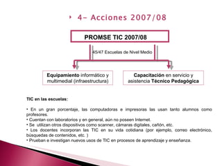 PROMSE TIC 2007/08 Equipamiento  informático y multimedial (infraestructura) Capacitación  en servicio y asistencia  Técnico Pedagógica 45/47 Escuelas de Nivel Medio TIC en las escuelas:  En un gran porcentaje, las computadoras e impresoras las usan tanto alumnos como profesores.  Cuentan con laboratorios y en general, aún no poseen Internet.  Se  utilizan otros dispositivos como scanner, cámaras digitales, cañón, etc.  Los docentes incorporan las TIC en su vida cotidiana (por ejemplo, correo electrónico, búsquedas de contenidos, etc. ) Prueban e investigan nuevos usos de TIC en procesos de aprendizaje y enseñanza. 4- Acciones 2007/08 