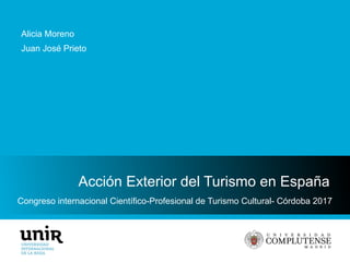 Congreso internacional Científico-Profesional de Turismo Cultural- Córdoba 2017
Acción Exterior del Turismo en España
Alicia Moreno
Juan José Prieto
 