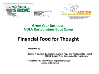 3330 N. Causeway Blvd., Suite 422
Metairie, La. 70002
www.lsbdc.org
(504) 831-3730
Email: lsbdc-gnor@lsbdc.org
Grow Your Business:
NOLA Restaurateur Boot Camp
Financial Food for Thought
Presented by
Dianne F. Sclafani, Business Consultant-Food and Restaurant Specialist
LSBDC Greater New Orleans and Bayou Region
Jarrett Woods, New Orleans Regional Manager
Accion in Louisiana
 