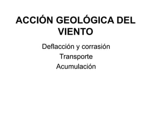 ACCIÓN GEOLÓGICA DEL
VIENTO
Deflacción y corrasión
Transporte
Acumulación
 