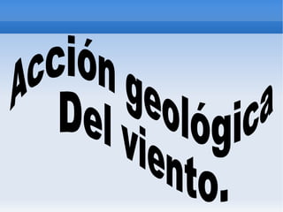 Acción geológica  Del viento.   