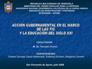 REPUBLICA BOLIVARIANA DE VENEZUELA  MINISTERIO DEL PODER POPULAR PARA LA DEFENSA  UNIVERSIDAD NACIONAL EXPERIMENTAL POLITÉCNICA DE LA FUERZA ARMADA DECANATO DE INVESTIGACIÓN Y POSTRADO EXTENSIÓN – APURE   FACILITADOR:  M. Sc.  Reinaldo Álvarez PARTICIPANTES:  Charles Carvajal, Zayda Maldonado, Estarling Quintero, Margarita Carreño  San Fernando de Apure, julio 2008 ACCIÓN GUBERNAMENTAL EN EL MARCO  DE LAS TIC  Y LA EDUCACIÓN DEL SIGLO XXI  