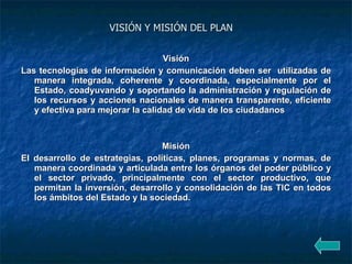 VISIÓN Y MISIÓN DEL PLAN   Visión Las tecnologías de información y comunicación deben ser  utilizadas de manera integrada, coherente y coordinada, especialmente por el Estado, coadyuvando y soportando la administración y regulación de los recursos y acciones nacionales de manera transparente, eficiente y efectiva para mejorar la calidad de vida de los ciudadanos   Misión El desarrollo de estrategias, políticas, planes, programas y normas, de manera coordinada y articulada entre los órganos del poder público y el sector privado, principalmente con el sector productivo, que permitan la inversión, desarrollo y consolidación de las TIC en todos los ámbitos del Estado y la sociedad.   