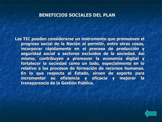 BENEFICIOS SOCIALES DEL PLAN  Las TIC pueden considerarse un instrumento que promueven el progreso social de la Nación al permitir, entre otras cosas, incorporar rápidamente en el proceso de producción y seguridad social a sectores excluidos de la sociedad. Así mismo, contribuyen a promover la economía digital y fortalecer la sociedad como un todo, especialmente en lo relativo a los procesos de formación de recursos humanos. En lo que respecta al Estado, sirven de soporte para incrementar su eficiencia y eficacia y mejorar la transparencia de la Gestión Pública.  