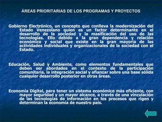 ÁREAS PRIORITARIAS DE LOS PROGRAMAS Y PROYECTOS   Gobierno Electrónico, un concepto que conlleva la modernización del Estado Venezolano quien es un factor determinante en el desarrollo de la sociedad y la masificación del uso de las tecnologías. Ello debido a la gran dependencia y relación económico y social que existe en la gran mayoría de las actividades individuales y organizacionales de la sociedad con el Estado. Educación, Salud y Ambiente, como elementos fundamentales que deben ser abordados en el contexto de la participación comunitaria, la integración social y afianzar sobre una base sólida cualquier desarrollo posterior en otras áreas. Economía Digital, para tener un sistema económico más eficiente, con mayor seguridad y un mayor alcance, a través de una vinculación de las tecnologías de información en los procesos que rigen y determinan la economía de nuestro país. 
