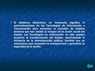 El Gobierno Electrónico en Venezuela significa el aprovechamiento de las Tecnologías de Información y Comunicación para aumentar la inclusión de amplios sectores que han estado al margen de la acción social del Estado. Las Tecnologías de Información no sólo pueden propiciar la transformación del Estado, maximizando la eficiencia de la administración pública, también son un mecanismo para aumentar la transparencia y garantizar la seguridad de la nación. 