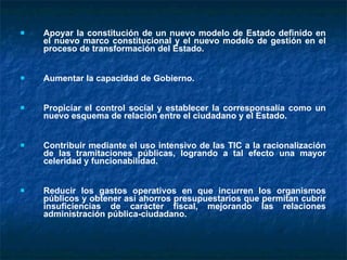 Apoyar la constitución de un nuevo modelo de Estado definido en el nuevo marco constitucional y el nuevo modelo de gestión en el proceso de transformación del Estado. Aumentar la capacidad de Gobierno.  Propiciar el control social y establecer la corresponsalía como un nuevo esquema de relación entre el ciudadano y el Estado. Contribuir mediante el uso intensivo de las TIC a la racionalización de las tramitaciones públicas, logrando a tal efecto una mayor celeridad y funcionabilidad.  Reducir los gastos operativos en que incurren los organismos públicos y obtener así ahorros presupuestarios que permitan cubrir insuficiencias de carácter fiscal, mejorando las relaciones administración pública-ciudadano. 