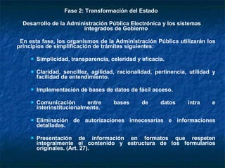 Fase 2: Transformación del Estado  Desarrollo de la Administración Pública Electrónica y los sistemas integrados de Gobierno En esta fase, los organismos de la Administración Pública utilizarán los principios de simplificación de trámites siguientes: Simplicidad, transparencia, celeridad y eficacia. Claridad, sencillez, agilidad, racionalidad, pertinencia, utilidad y facilidad de entendimiento. Implementación de bases de datos de fácil acceso. Comunicación entre bases de datos intra e interinstitucionalmente. Eliminación de autorizaciones innecesarias e informaciones detalladas. Presentación de información en formatos que respeten integralmente el contenido y estructura de los formularios originales. (Art. 27).  