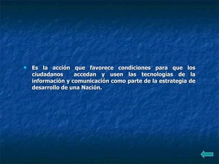 Es la acción que favorece condiciones para que los ciudadanos  accedan y usen las tecnologías de la información y comunicación como parte de la estrategia de desarrollo de una Nación.  