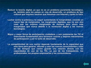 Reducir la brecha digital, ya que no es un problema puramente tecnológico, es, también para los países en vías de desarrollo, un problema de tipo cultural que requiere resolver qué hacemos con Internet y quién lo hará.  Luchar contra la pobreza y no seguir aumentando la marginalidad, creando un nuevo tipo de marginados, los marginados digitales, que no son otra cosa que los mismos marginados de siempre pero ahora más marginados que nunca debido a la revolución digital y las nuevas tecnologías.  Mayor y mejor forma de participación ciudadana, y son justamente las TIC el instrumento fundamental para favorecer nuevos y mejores mecanismos de participación y por lo tanto de desarrollo.  La competitividad de una nación depende fuertemente de la capacidad que esta tiene para generar, difundir y usar los nuevos conocimientos y esto en los tiempos que corren guarda una relación directa con las capacidades de uso de las TIC, ya sea de los trabajadores, los profesionales, los propios empresarios y los consumidores.  