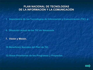 PLAN NACIONAL DE TECNOLOGÍAS  DE LA INFORMACIÓN Y LA COMUNICACIÓN   Importancia de las Tecnologías de Información y Comunicación (TIC)  para el desarrollo del País . Situación actual de las TIC en Venezuela . Visión y Misión.  Beneficios Sociales del Plan de TIC . Áreas Prioritarias de los Programas y Proyectos . 